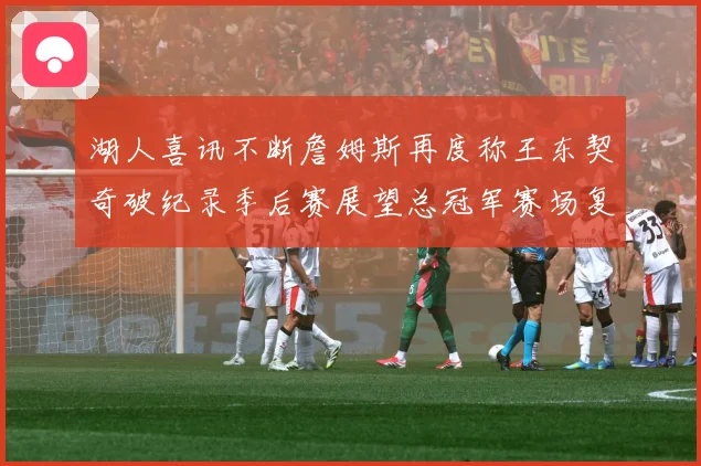 湖人喜讯不断詹姆斯再度称王东契奇破纪录季后赛展望总冠军赛场复盘-深度解析