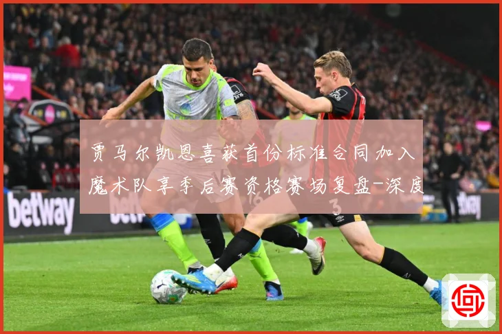 贾马尔凯恩喜获首份标准合同加入魔术队享季后赛资格赛场复盘-深度解析