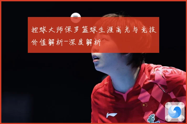 控球大师保罗篮球生涯高光与竞技价值解析-深度解析
