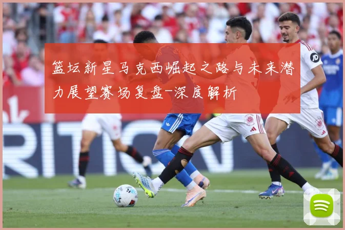 篮坛新星马克西崛起之路与未来潜力展望赛场复盘-深度解析