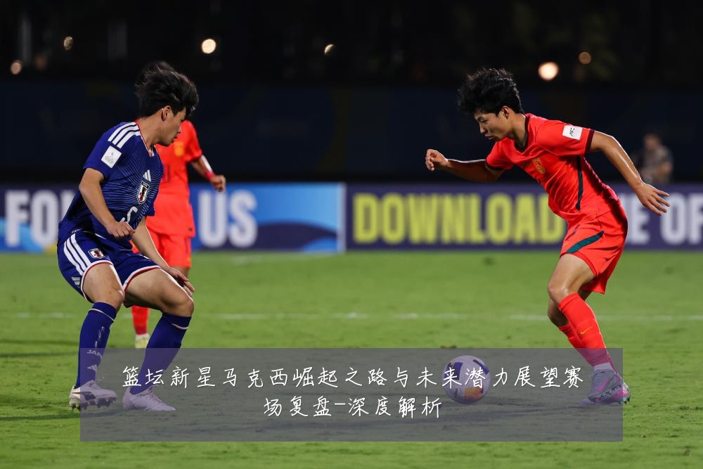 篮坛新星马克西崛起之路与未来潜力展望赛场复盘-深度解析