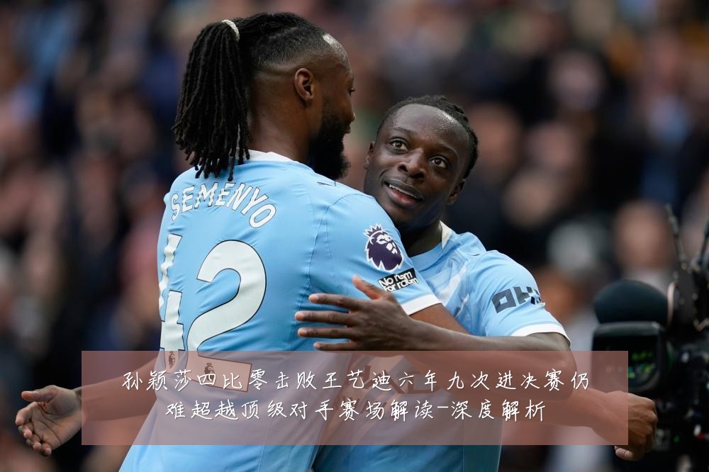 孙颖莎四比零击败王艺迪六年九次进决赛仍难超越顶级对手赛场解读-深度解析